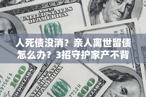 武汉人死债没消？亲人离世留债怎么办？3招守护家产不背锅