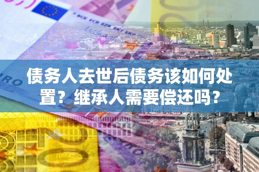 武汉债务人去世后债务该如何处置？继承人需要偿还吗？