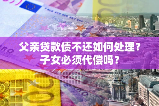 武汉父亲贷款债不还如何处理？子女必须代偿吗？